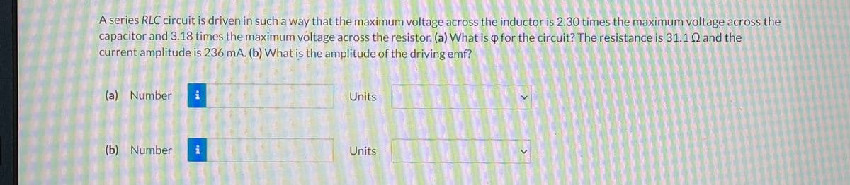 A series RLC circuit is driven in such a way that the maximum voltage across the inductor is 2.30 times the maximum voltage across the
capacitor and 3.18 times the maximum voltage across the resistor. (a) What is for the circuit? The resistance is 31.10 and the
current amplitude is 236 mA. (b) What is the amplitude of the driving emf?
(a) Number
HD
(b) Number i
Units
Units