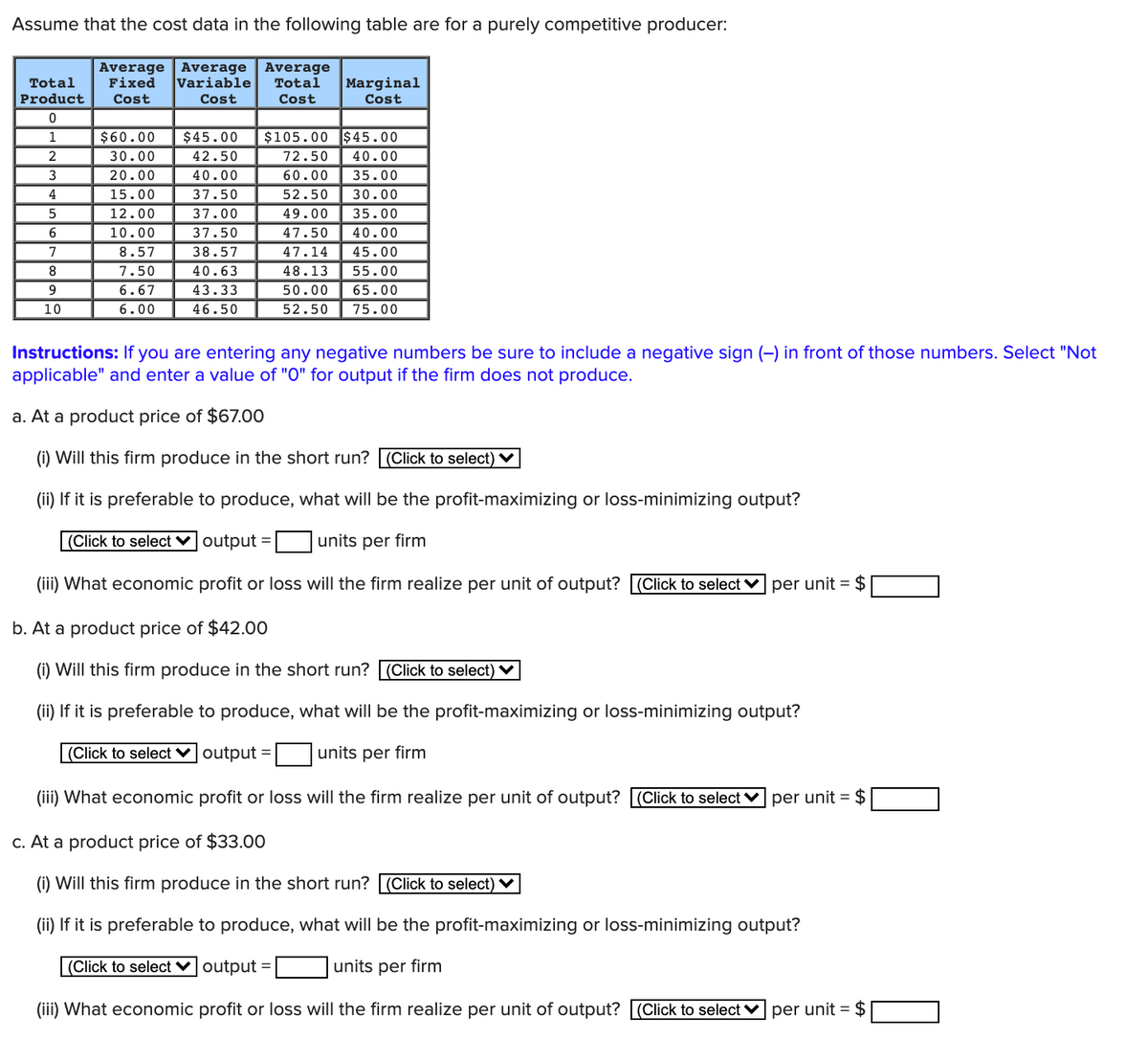 Assume that the cost data in the following table are for a purely competitive producer:
Average Average
Fixed
Variable
Average
Total
Total
Marginal
Product
Cost
Cost
Cost
Cost
1
$60.00
$45.00
$105.00 $45.00
2
30.00
42.50
72.50
40.00
3
20.00
40.00
60.00
35.00
4
15.00
37.50
52.50
30.00
5
12.00
37.00
49.00
35.00
6
10.00
37.50
47.50
40.00
8.57
38.57
47.14
45.00
8
7.50
40.63
48.13
55.00
9
6.67
43.33
50.00
65.00
10
6.00
46.50
52.50
75.00
Instructions: If you are entering any negative numbers be sure to include a negative sign (-) in front of those numbers. Select "Not
applicable" and enter a value of "O" for output if the firm does not produce.
a. At a product price of $67.00
(i) Will this firm produce in the short run? (Click to select) ♥
(ii) If it is preferable to produce, what will be the profit-maximizing or loss-minimizing output?
|(Click to select voutput =
units per firm
(iii) What economic profit or loss will the firm realize per unit of output? (Click to select v per unit = $
b. At a product price of $42.00
(i) Will this firm produce in the short run? (Click to select) ♥
(ii) If it is preferable to produce, what will be the profit-maximizing or loss-minimizing output?
|(Click to select v output =
units per firm
(iii) What economic profit or loss will the firm realize per unit of output? |(Click to select v per unit = $
c. At a product price of $33.00
(i) Will this firm produce in the short run? [(Click to select) ♥
(ii) If it is preferable to produce, what will be the profit-maximizing or loss-minimizing output?
(Click to select ♥ output =
units per firm
(iii) What economic profit or loss will the firm realize per unit of output? (Click to select
per unit = $
