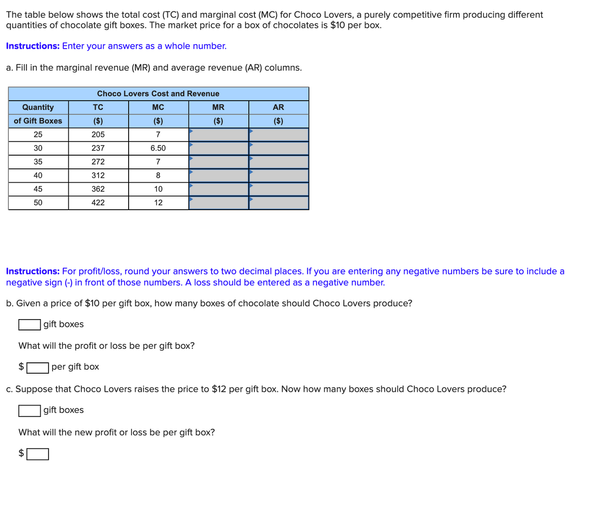 The table below shows the total cost (TC) and marginal cost (MC) for Choco Lovers, a purely competitive firm producing different
quantities of chocolate gift boxes. The market price for a box of chocolates is $10 per box.
Instructions: Enter your answers as a whole number.
a. Fill in the marginal revenue (MR) and average revenue (AR) columns.
Choco Lovers Cost and Revenue
Quantity
TC
MC
MR
AR
of Gift Boxes
($)
($)
($)
($)
25
205
7
30
237
6.50
35
272
7
40
312
8
45
362
10
50
422
12
Instructions: For profit/loss, round your answers to two decimal places. If you are entering any negative numbers be sure to include a
negative sign (-) in front of those numbers. A loss should be entered as a negative number.
b. Given a price of $10 per gift box, how many boxes of chocolate should Choco Lovers produce?
gift boxes
What will the profit or loss be per gift box?
$
per gift box
c. Suppose that Choco Lovers raises the price to $12 per gift box. Now how many boxes should Choco Lovers produce?
gift boxes
What will the new profit or loss be per gift box?
2$
