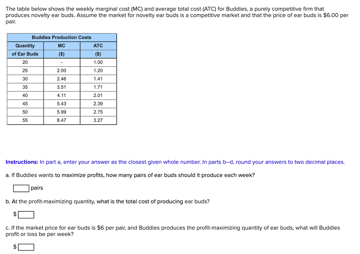 The table below shows the weekly marginal cost (MC) and average total cost (ATC) for Buddies, a purely competitive firm that
produces novelty ear buds. Assume the market for novelty ear buds is a competitive market and that the price of ear buds is $6.00 per
pair.
Buddies Production Costs
Quantity
MC
ATC
of Ear Buds
($)
($)
20
1.00
25
2.00
1.20
30
2.46
1.41
35
3.51
1.71
40
4.11
2.01
45
5.43
2.39
50
5.99
2.75
55
8.47
3.27
Instructions: In part a, enter your answer as the closest given whole number. In parts b-d, round your answers to two decimal places.
a. If Buddies wants to maximize profits, how many pairs of ear buds should it produce each week?
pairs
b. At the profit-maximizing quantity, what is the total cost of producing ear buds?
2$
c. If the market price for ear buds is $6 per pair, and Buddies produces the profit-maximizing quantity of ear buds, what will Buddies
profit or loss be per week?
2$
