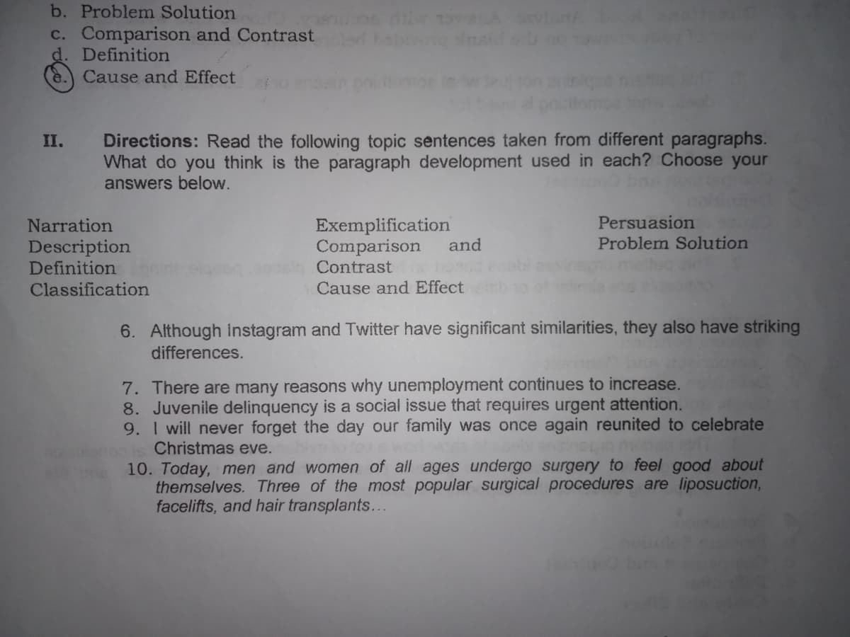 b. Problem Solution
c. Comparison and Contrast
d. Definition
Cause and Effect
Directions: Read the following topic sentences taken from different paragraphs.
What do you think is the paragraph development used in each? Choose your
answers below.
II.
Exemplification
Comparison
Contrast
Persuasion
Problem Solution
Narration
Description
Definition
and
Classification
Cause and Effect
6. Although Instagram and Twitter have significant
differences.
nilarities, they also have striking
7. There are many reasons why unemployment continues to increase.
8. Juvenile delinquency is a social issue that requires urgent attention.
9. I will never forget the day our family was once again reunited to celebrate
Christmas eve.
10. Today, men and women of all ages undergo surgery to feel good about
themselves. Three of the most popular surgical procedures are liposuction,
facelifts, and hair transplants...
