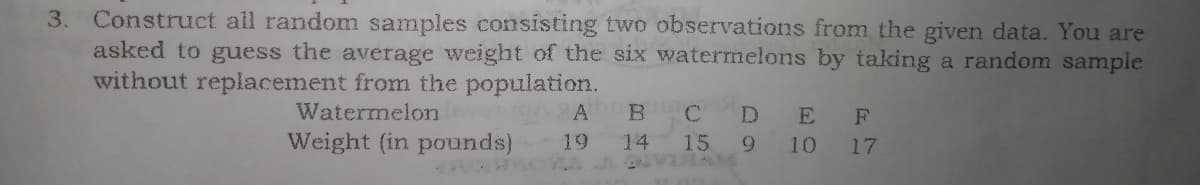 3. Construct all random samples consisting two observations from the given data. You are
asked to guess the average weight of the six watermelons by taking a random sample
without replacement fromı the population.
Watermelon
B.
C
D.
E
Weight (in pounds)
19
14
15
9.
10
17
