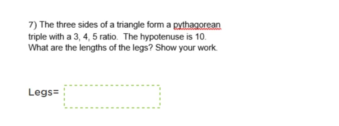 7) The three sides of a triangle form a pythagorean
triple with a 3, 4, 5 ratio. The hypotenuse is 10.
What are the lengths of the legs? Show your work.
Legs=
