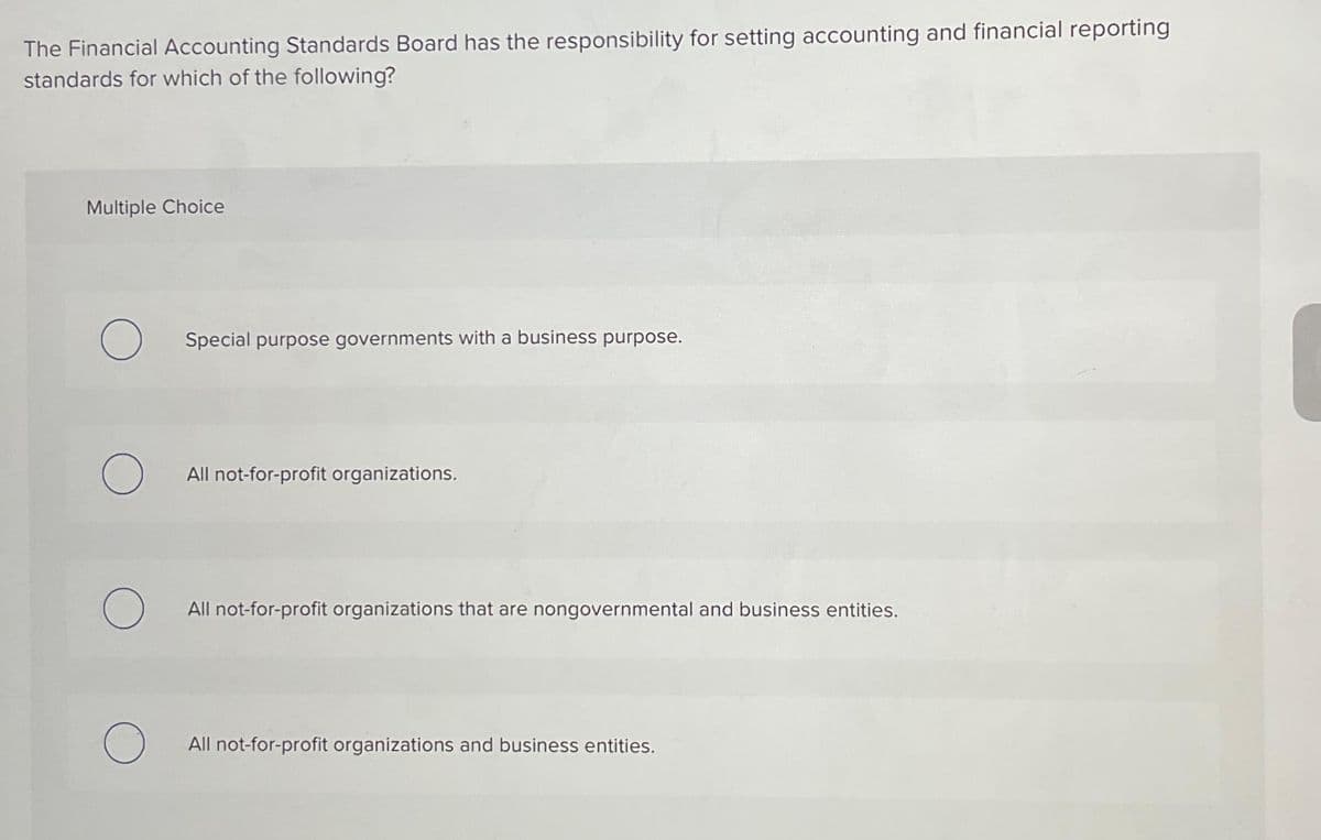 The Financial Accounting Standards Board has the responsibility for setting accounting and financial reporting
standards for which of the following?
Multiple Choice
O
O
O
O
Special purpose governments with a business purpose.
All not-for-profit organizations.
All not-for-profit organizations that are nongovernmental and business entities.
All not-for-profit organizations and business entities.