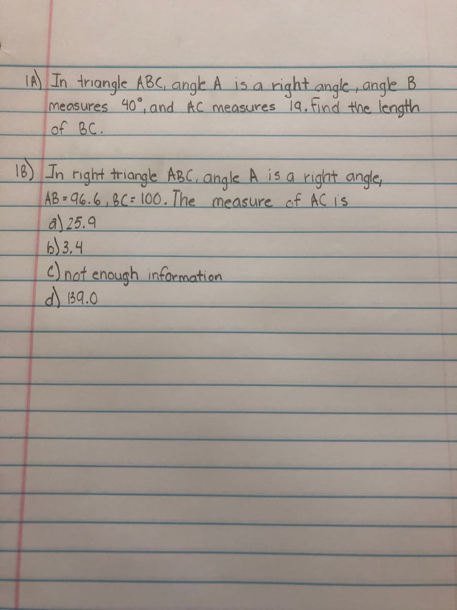 TA) In triangle ABC, angk A is a right angle angle B.
measures 40°, and AC measures 19.find the length
of BC.
18) In right triangle ABC, angle A is a right angle
AB 96.6,8C= 100.The measure of AC is
a) 25.9
6) 3.4
Onot enough infoemation
d 1B9.0
