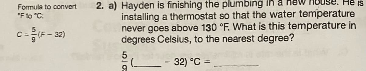 Formula to convert
°F to °C:
C = (F-32)
2. a) Hayden is finishing the plumbing in a new house. He is
installing a thermostat so that the water temperature
never goes above 130 °F. What is this temperature in
degrees Celsius, to the nearest degree?
- 32) °C =
2015