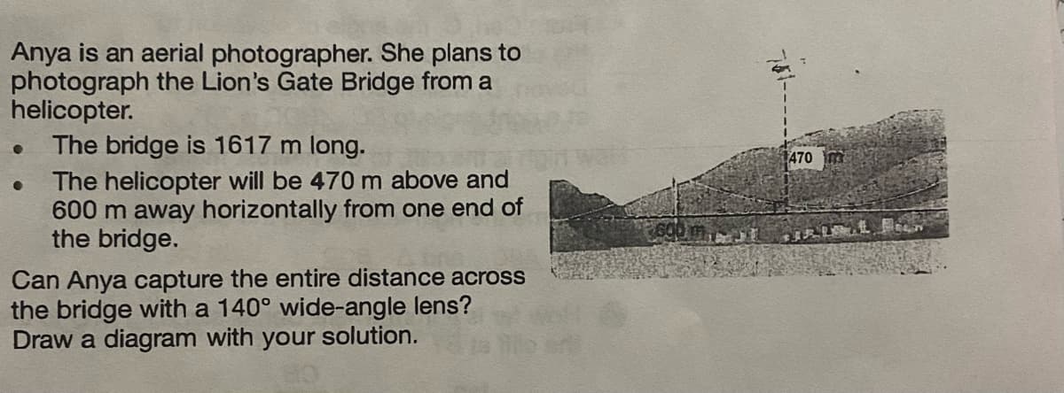 Anya is an aerial photographer. She plans to
photograph the Lion's Gate Bridge from a
helicopter.
The bridge is 1617 m long.
The helicopter will be 470 m above and
600 m away horizontally from one end of
the bridge.
Can Anya capture the entire distance across
the bridge with a 140° wide-angle lens?
Draw a diagram with your solution.
470
PIRLAN