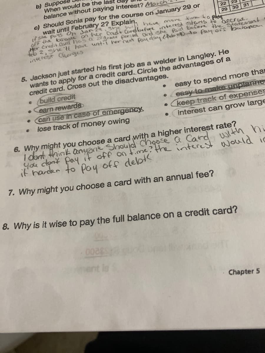 b) Suppose
C
When would be the last
balance without paying interest? March
●
c) Should Sonia pay for the course on January 29 or
will have more time to patr
Paid before the statement.
wait until February 2? Explain.
off the balance on her Credit Card before
if she
Her Credit Card has a zzgrace period and senterest starts to accrue.
feb 2, she'll have until her next pay day (feb24) to pay off balance.
interest Chorges
5. Jackson just started his first job as a welder in Langley. He
wants to apply for a credit card.. Circle the advantages of a
credit card. Cross out the disadvantages.
build credit
earn rewards
can use in case of emergency
lose track of money owing
22
23
29 30
●
0028
31
easy to spend more tha
easy to make unplanne
keep track of expenses
interest can grow large
6. Why might you choose a card with a higher interest rate?
I don't think anyone should choose a card with hi
You don't pay it off on time? the interest would ic
it harder to pay off debt
7. Why might you choose a card with an annual fee?
8. Why is it wise to pay the full balance on a credit card?
Chapter 5