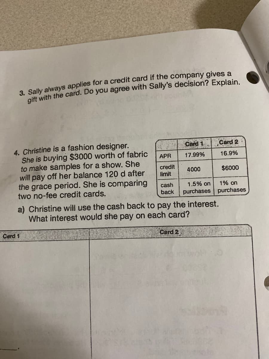 3. Sally always applies for a credit card if the company gives a
gift with the card. Do you agree with Sally's decision? Explain.
4. Christine is a fashion designer.
She is buying $3000 worth of fabric
to make samples for a show. She
will pay off her balance 120 d after
the grace period. She is comparing
two no-fee credit cards.
APR
credit
limit
Card 1
cash
back
Card 1
17.99%
Card 2
4000
1.5% on
purchases
Card 2
16.9%
a) Christine will use the cash back to pay the interest.
What interest would she pay on each card?
$6000
1% on
purchases