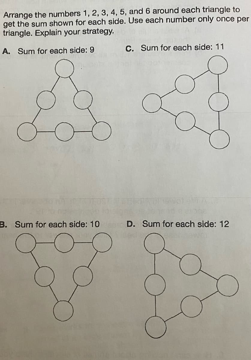 Arrange the numbers 1, 2, 3, 4, 5, and 6 around each triangle to
get the sum shown for each side. Use each number only once per
triangle. Explain your strategy.
A. Sum for each side: 9
B. Sum for each side: 10
C. Sum for each side: 11
D. Sum for each side: 12