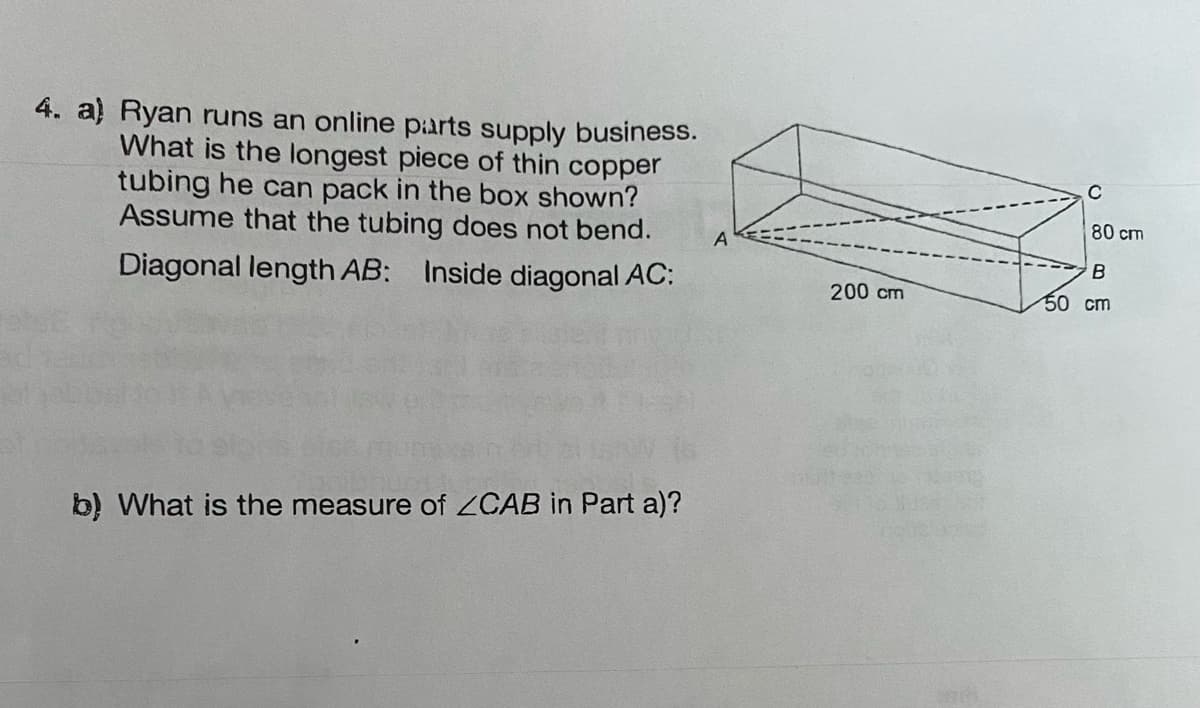 4. a) Ryan runs an online parts supply business.
What is the longest piece of thin copper
tubing he can pack in the box shown?
Assume that the tubing does not bend.
Diagonal length AB: Inside diagonal AC:
b) What is the measure of ZCAB in Part a)?
A
200 cm
80 cm
B
50 cm