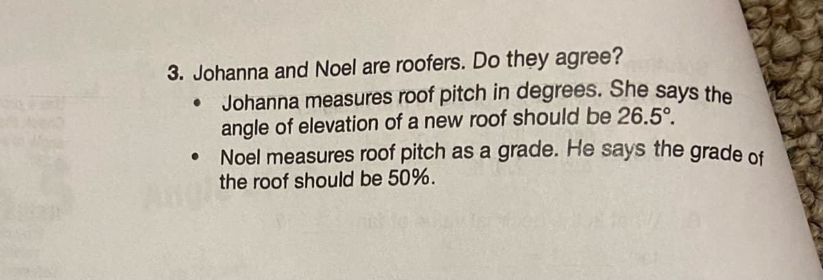 3. Johanna and Noel are roofers. Do they agree?
●
●
Johanna measures roof pitch in degrees. She says the
angle of elevation of a new roof should be 26.5°.
Noel measures roof pitch as a grade. He says the grade of
the roof should be 50%.
Andit