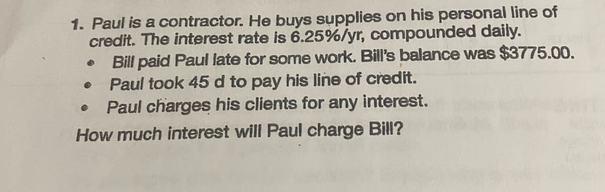 1. Paul is a contractor. He buys supplies on his personal line of
credit. The interest rate is 6.25%/yr, compounded daily.
Bill paid Paul late for some work. Bill's balance was $3775.00.
Paul took 45 d to pay his line of credit.
● Paul charges his clients for any interest.
How much interest will Paul charge Bill?
•