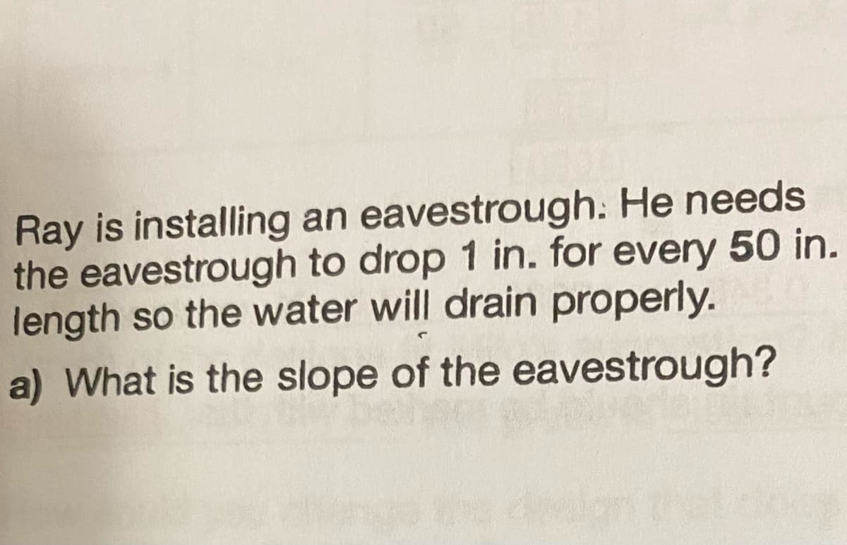 Ray is installing an eavestrough. He needs
the eavestrough to drop 1 in. for every 50 in.
length so the water will drain properly.
a) What is the slope of the eavestrough?