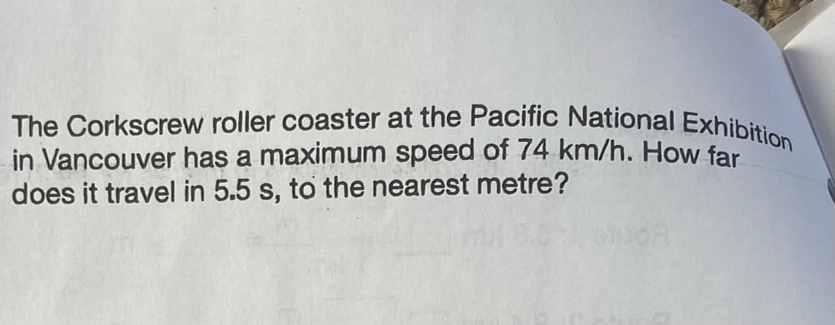 The Corkscrew roller coaster at the Pacific National Exhibition
in Vancouver has a maximum speed of 74 km/h. How far
does it travel in 5.5 s, to the nearest metre?