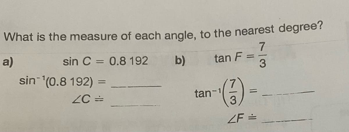 What is the measure of each angle, to the nearest degree?
7
a)
sin C = 0.8 192
b)
3
sin ¹(0.8 192) =
ZC =
tan F
tan-1
=
=
3
2F =