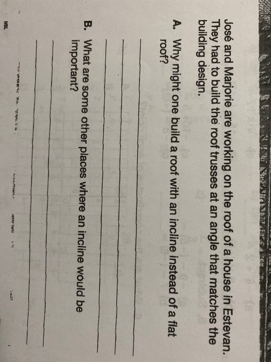 José and Marjorie are working on the roof of a house in Estevan.
They had to build the roof trusses at an angle that matches the
building design.
A. Why might one build a roof with an incline instead of a flat
roof?
B. What are some other places where an incline would be
important?
NEL
--*.1