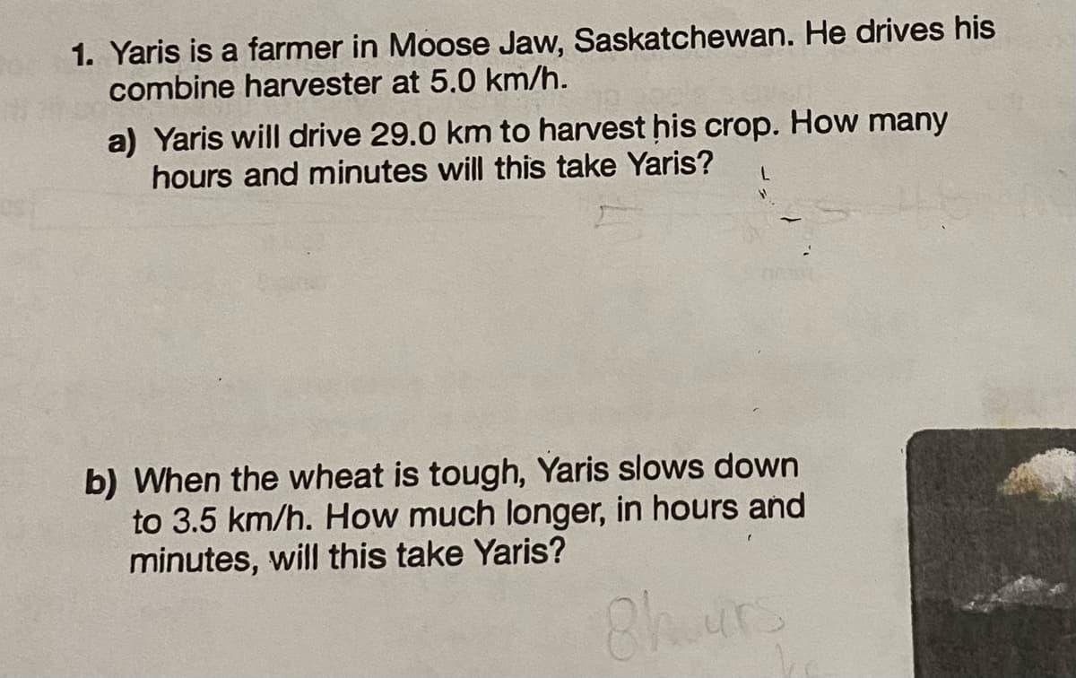 1. Yaris is a farmer in Moose Jaw, Saskatchewan. He drives his
combine harvester at 5.0 km/h.
a) Yaris will drive 29.0 km to harvest his crop. How many
hours and minutes will this take Yaris? L
b) When the wheat is tough, Yaris slows down
to 3.5 km/h. How much longer, in hours and
minutes, will this take Yaris?
8hours