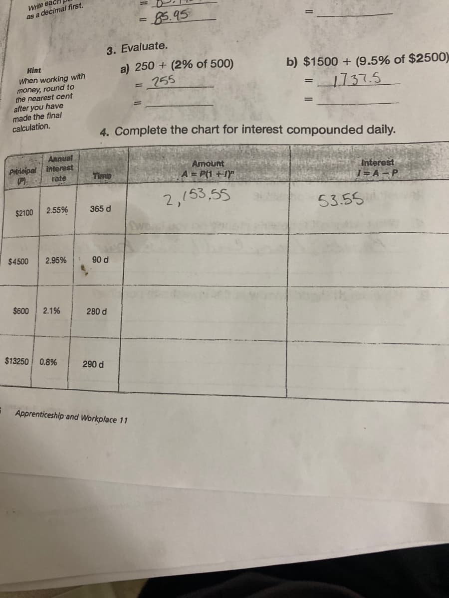 6
Write each
as a decimal first.
Hint
When working with
money, round to
the nearest cent
after you have
made the final
calculation.
Annual
Principal interest
rate
$2100 2.55%
$4500
2.95%
$600 2.1%
$13250 0.8%
3. Evaluate.
Time
365 d
90 d
4. Complete the chart for interest compounded daily.
280 d
290 d
= 85.95
a) 250+ (2% of 500)
=_255
Apprenticeship and Workplace 11
=
b) $1500+ (9.5% of $2500)
1737.5
Amount
A = P(1+1)
2,153,55
Interest
1=A-P
53.55