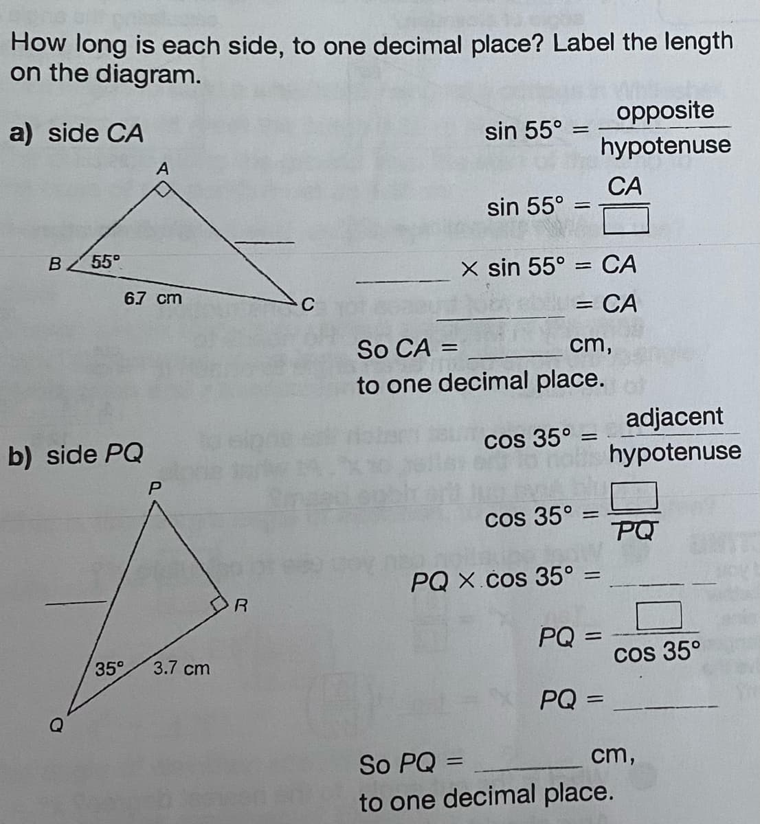 How long is each side, to one decimal place? Label the length
on the diagram.
a) side CA
B 55°
6.7 cm
b) side PQ
A
35°
P
3.7 cm
R
sin 55° = =
sin 55°
X sin 55°
=
CA
= CA
=
cos 35° =
opposite
hypotenuse
So CA =
cm,
to one decimal place.
cos 35° =
PQ X.cos 35° =
PQ=
CA
PQ =
adjacent
hypotenuse
PQ
cos 35°
So PQ=
cm,
to one decimal place.