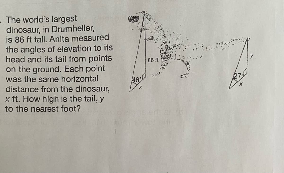 - The world's largest
dinosaur, in Drumheller,
is 86 ft tall. Anita measured
the angles of elevation to its
head and its tail from points
on the ground. Each point
was the same horizontal
distance from the dinosaur,
x ft. How high is the tail, y
to the nearest foot?
OLANDAY
46°
X
86 ft
oth jewor en
27