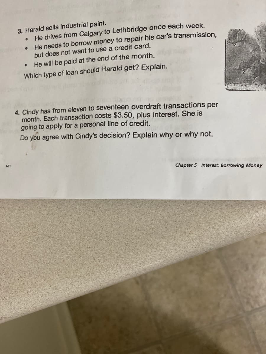 NEL
3. Harald sells industrial paint.
He drives from Calgary to Lethbridge once each week.
●
He needs to borrow money to repair his car's transmission,
but does not want to use a credit card.
He will be paid at the end of the month.
Which type of loan should Harald get? Explain.
●
●
4. Cindy has from eleven to seventeen overdraft transactions per
month. Each transaction costs $3.50, plus interest. She is
going to apply for a personal line of credit.
Do you agree with Cindy's decision? Explain why or why not.
Chapter 5 Interest: Borrowing Money