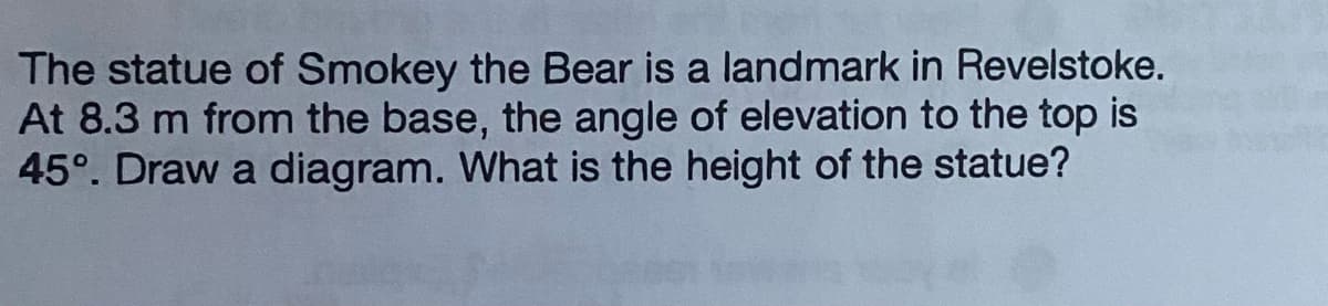 The statue of Smokey the Bear is a landmark in Revelstoke.
At 8.3 m from the base, the angle of elevation to the top is
45°. Draw a diagram. What is the height of the statue?