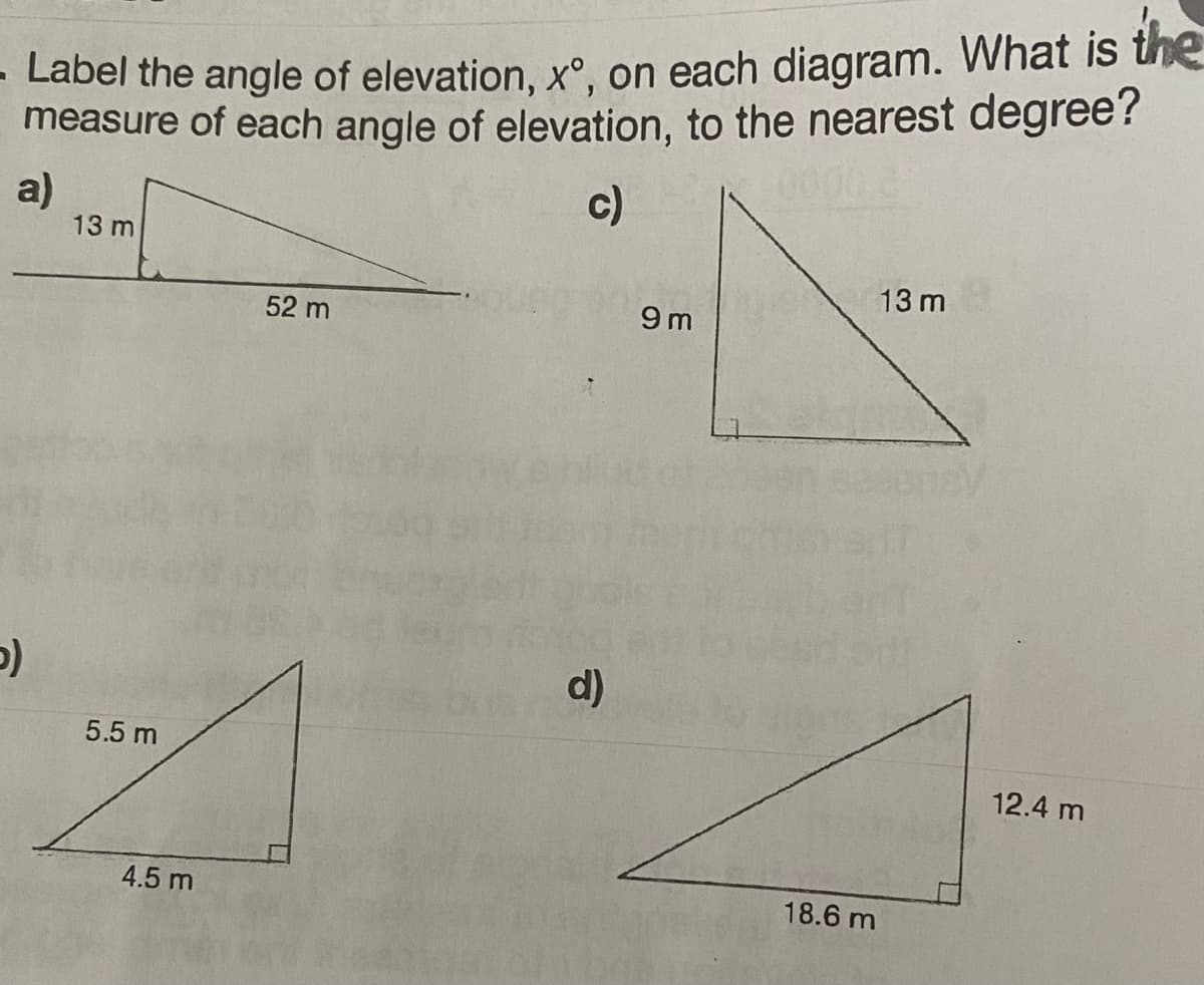 - Label the angle of elevation, xº, on each diagram. What is the
measure of each angle of elevation, to the nearest degree?
c)
a)
5)
13 m
5.5 m
4.5 m
52 m
d)
9m
18.6 m
13 m
12.4 m