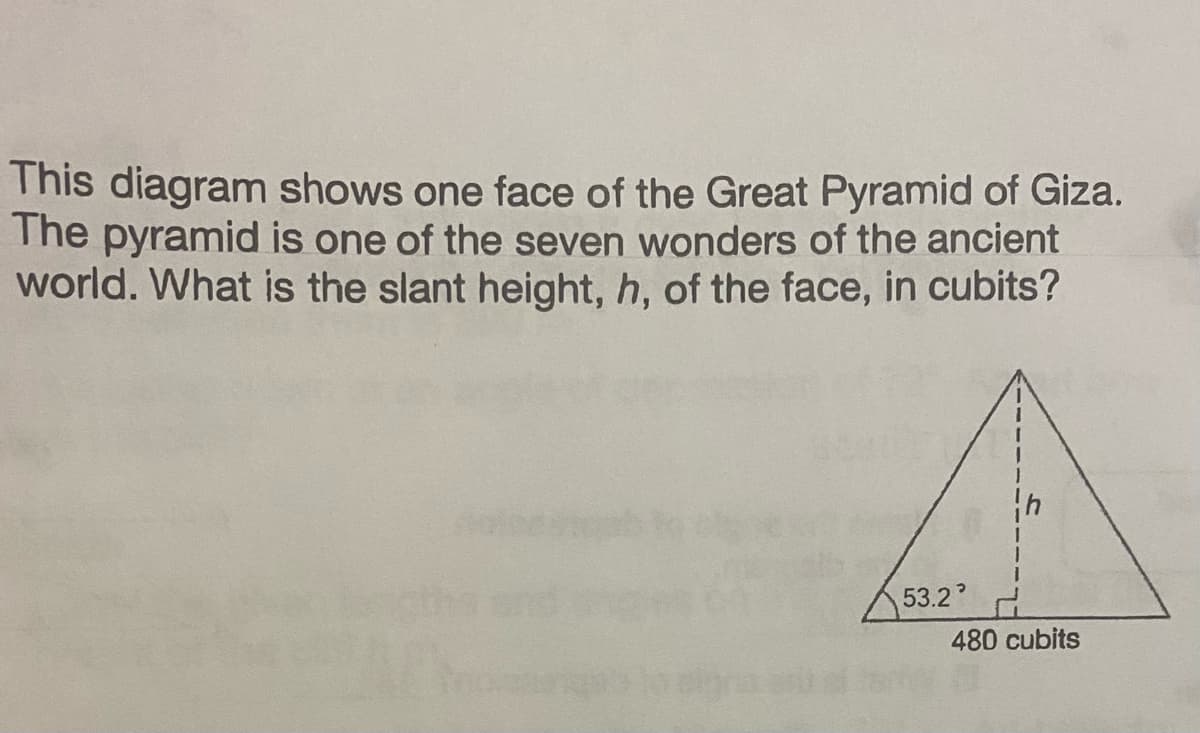 This diagram shows one face of the Great Pyramid of Giza.
The pyramid is one of the seven wonders of the ancient
world. What is the slant height, h, of the face, in cubits?
53.2
480 cubits