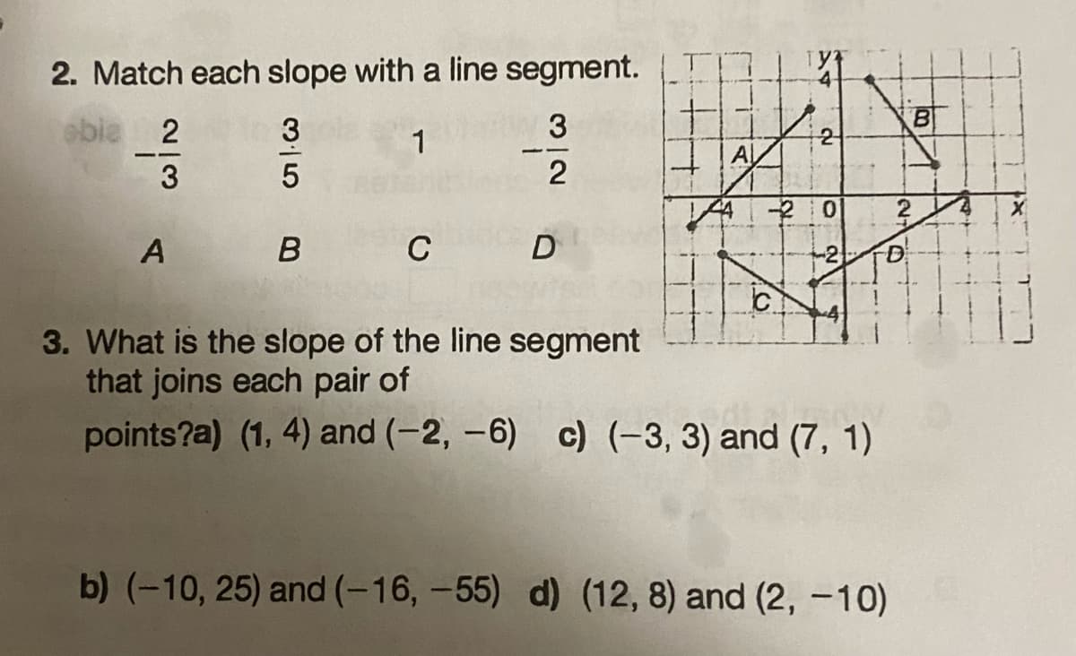 2. Match each slope with a line segment.
3
1
2
obie 2
3
A
35
B
C
D
A
N
4420
C
3. What is the slope of the line segment
that joins each pair of
points?a) (1, 4) and (-2,-6) c) (-3, 3) and (7, 1)
b) (-10, 25) and (-16, -55) d) (12, 8) and (2, -10)
00