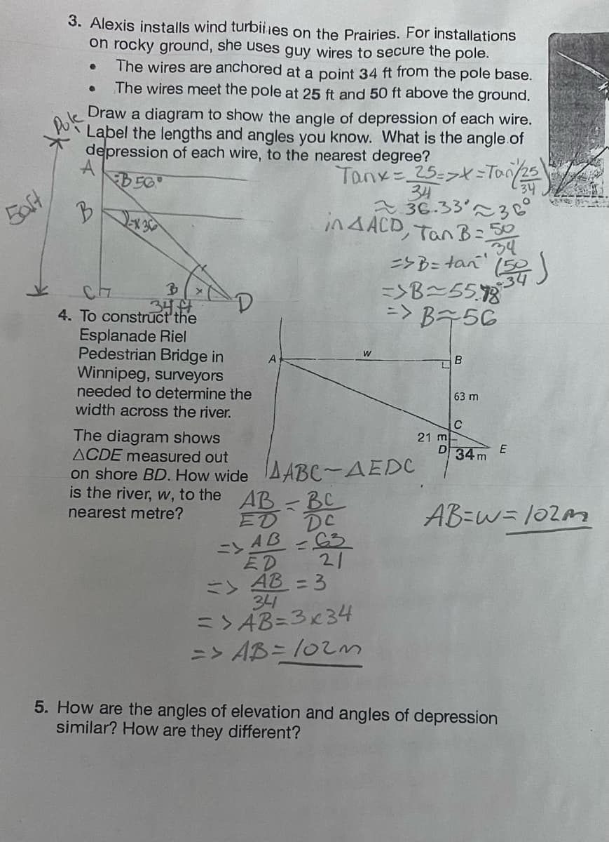 baft
3. Alexis installs wind turbines on the Prairies. For installations
on rocky ground, she uses guy wires to secure the pole.
●
The wires are anchored at a point 34 ft from the pole base.
The wires meet the pole at 25 ft and 50 ft above the ground.
Draw a diagram to show the angle of depression of each wire.
Label the lengths and angles you know. What is the angle of
depression of each wire, to the nearest degree?
Pole
A
B56
Tanx = 25=>x=Tan (25)
34
B
34
236.33236
in AACD, Tan B=50
- 34
=> B = tan¹ (54)
=>B~55.18
=> B+56
●
B
34
4. To construct the
Esplanade Riel
Pedestrian Bridge in
Winnipeg, surveyors
needed to determine the
width across the river.
The diagram shows
ACDE measured out
on shore BD. How wide
is the river, w, to the
nearest metre?
A
AABC-AEDC
=
DC
AB BC
ED
=> AB -63
ED
=> AB = 3
34
21
=> AB=3x34
=> AB= 102m
21 m
D
B
63 m
C
34m
E
AB=W= 102m
5. How are the angles of elevation and angles of depression
similar? How are they different?