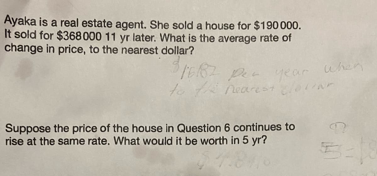 Ayaka is a real estate agent. She sold a house for $190 000.
It sold for $368 000 11 yr later. What is the average rate of
change in price, to the nearest dollar?
1682 per year when
to the nearest clotlar
Suppose the price of the house in Question 6 continues to
rise at the same rate. What would it be worth in 5 yr?
5-18