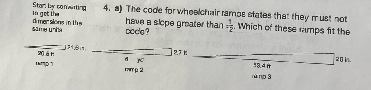 Start by converting
to get the
dimensions in the
same units.
20.5 ft
ramp 1
21.6 in.
4. a) The code for wheelchair ramps states that they must not
have a slope greater than 2. Which of these ramps fit the
code?
6
yd
ramp 2
2.7 ft
53.4 ft
ramp 3
20 in.