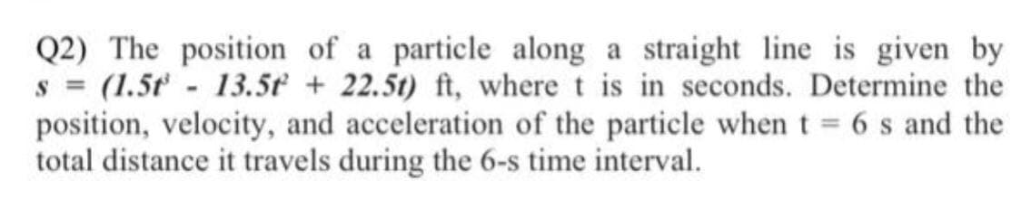 Q2) The position of a particle along a straight line is given by
s = (1.5t - 13.5t + 22.5t) ft, where t is in seconds. Determine the
position, velocity, and acceleration of the particle when t = 6 s and the
total distance it travels during the 6-s time interval.
%3D
