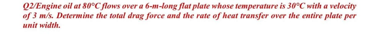 Q2/Engine oil at 80°C flows over a 6-m-long flat plate whose temperature is 30°C with a velocity
of 3 m/s. Determine the total drag force and the rate of heat transfer over the entire plate per
unit width.
