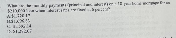 What are the monthly payments (principal and interest) on a 18-year home mortgage for an
$210,000 loan when interest rates are fixed at 6 percent?
A.$1,720.17
B.$1,696.83
C. $1,592.14
D. $1,282.07