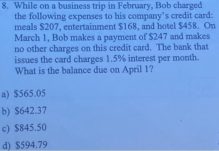 8. While on a business trip in February, Bob charged
the following expenses to his company's credit card:
meals $207, entertainment $168, and hotel $458. On
March 1, Bob makes a payment of $247 and makes
no other charges on this credit card. The bank that
issues the card charges 1.5% interest per month.
What is the balance due on April 1?
a) $565.05
b) $642.37
c) $845.50
d) $594.79