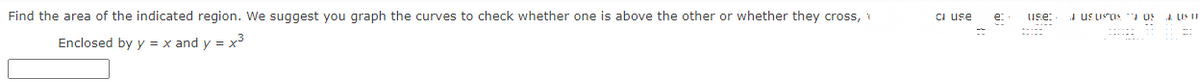 Find the area of the indicated region. We suggest you graph the curves to check whether one is above the other or whether they cross,
Enclosed by y = x and y = x³
CI use
e:
use:
Jus usos
TOS
JUS 11