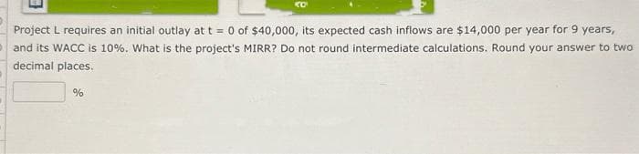 KO
Project L requires an initial outlay at t = 0 of $40,000, its expected cash inflows are $14,000 per year for 9 years,
and its WACC is 10%. What is the project's MIRR? Do not round intermediate calculations. Round your answer to two
decimal places.
%