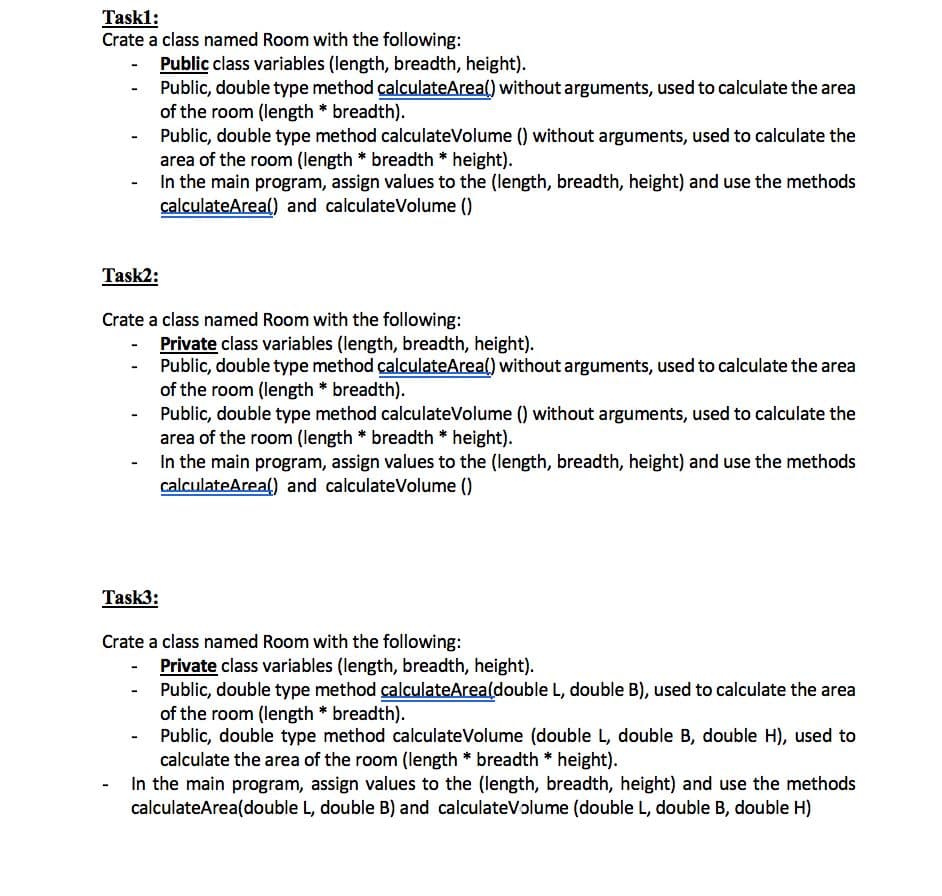 Taskl:
Crate a class named Room with the following:
Public class variables (length, breadth, height).
Public, double type method calculateArea() without arguments, used to calculate the area
of the room (length * breadth).
Public, double type method calculateVolume () without arguments, used to calculate the
area of the room (length * breadth * height).
In the main program, assign values to the (length, breadth, height) and use the methods
calculateArea() and calculateVolume ()
Task2:
Crate a class named Room with the following:
Private class variables (length, breadth, height).
Public, double type method calculateArea() without arguments, used to calculate the area
of the room (length * breadth).
Public, double type method calculateVolume () without arguments, used to calculate the
area of the room (length * breadth * height).
In the main program, assign values to the (length, breadth, height) and use the methods
calculateArea() and calculateVolume ()
Task3:
Crate a class named Room with the following:
Private class variables (length, breadth, height).
Public, double type method calculateArea(double L, double B), used to calculate the area
of the room (length * breadth).
Public, double type method calculateVolume (double L, double B, double H), used to
calculate the area of the room (length * breadth * height).
- In the main program, assign values to the (length, breadth, height) and use the methods
calculateArea(double L, double B) and calculateVolume (double L, double B, double H)
