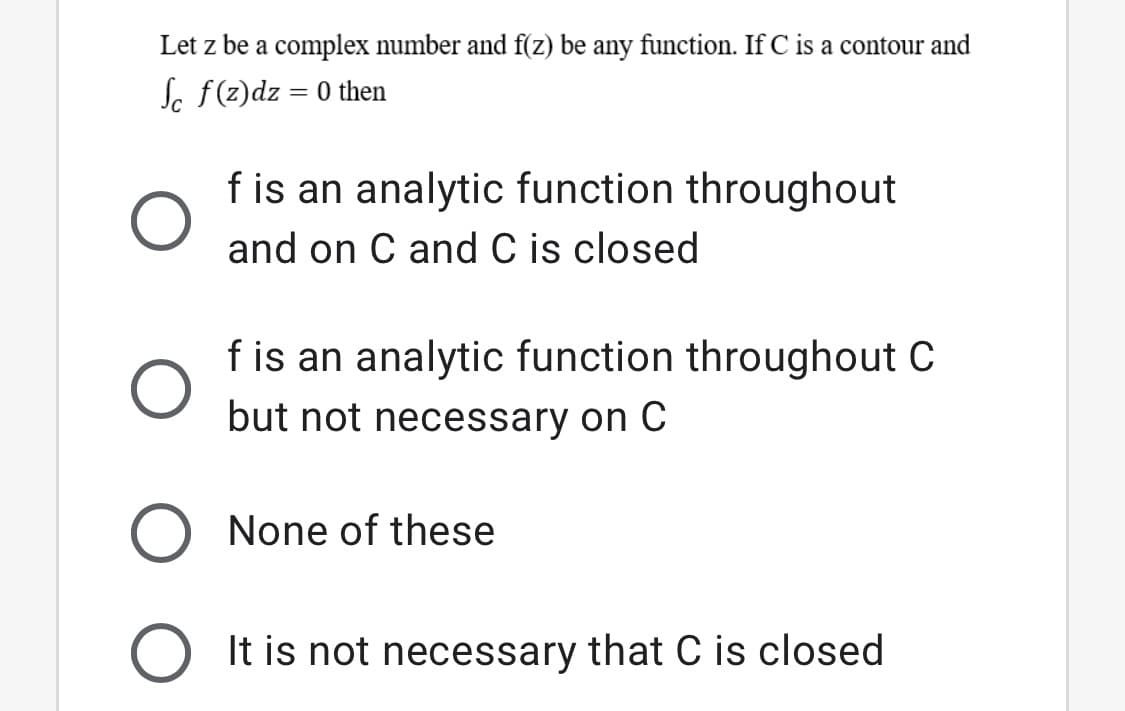 Let z be a complex number and f(z) be any function. If C is a contour and
Sc f(z)dz = 0 then
f is an analytic function throughout
and on C and C is closed
f is an analytic function throughout C
but not necessary on C
None of these
It is not necessary that C is closed
