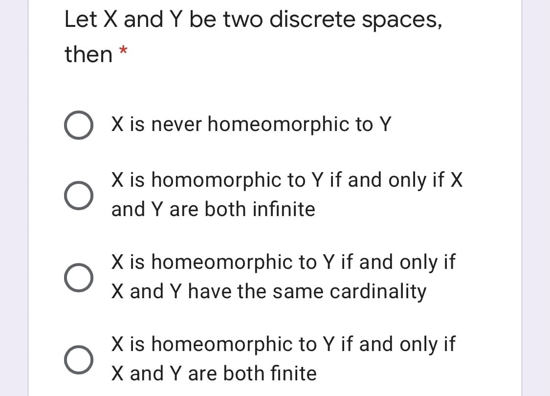 Let X and Y be two discrete spaces,
then *
X is never homeomorphic to Y
X is homomorphic to Y if and only if X
and Y are both infinite
X is homeomorphic to Y if and only if
X and Y have the same cardinality
X is homeomorphic to Y if and only if
X and Y are both finite
