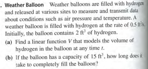 . Weather Balloon Weather balloons are filled with hydrogen
and released at various sites to measure and transmit data
about conditions such as air pressure and temperature. A
weather balloon is filled with hydrogen at the rate of 0.5 ft'/s.
Initially, the balloon contains 2 ft of hydrogen.
(a) Find a linear function V that models the volume of
hydrogen in the balloon at any time t.
(b) If the balloon has a capacity of 15 ft, how long does it
take to completely fill the balloon?
