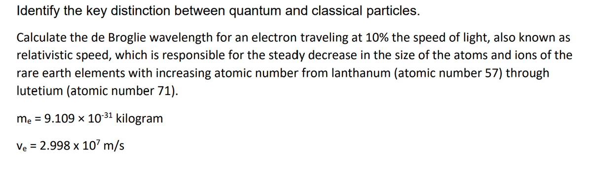 Identify the key distinction between quantum and classical particles.
Calculate the de Broglie wavelength for an electron traveling at 10% the speed of light, also known as
relativistic speed, which is responsible for the steady decrease in the size of the atoms and ions of the
rare earth elements with increasing atomic number from lanthanum (atomic number 57) through
lutetium (atomic number 71).
mẹ = 9.109 x 10 31 kilogram
%3D
Ve = 2.998 x 10' m/s
