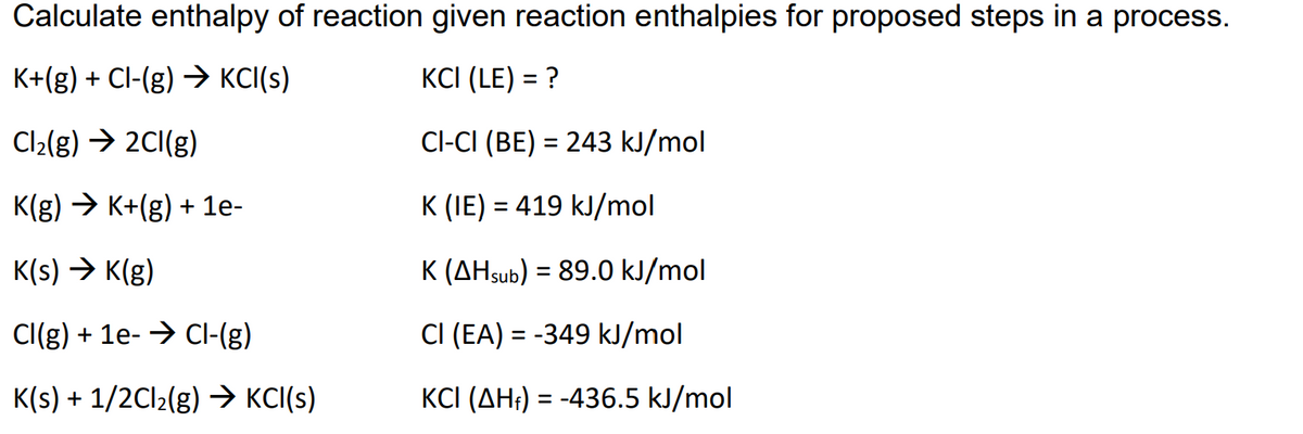 Calculate enthalpy of reaction given reaction enthalpies for proposed steps in a process.
K+(g) + Cl-(g) → KCI(s)
KCI (LE) = ?
Cl2(g) → 2CI(g)
Cl-CI (BE) = 243 kJ/mol
K(g) → K+(g) + 1e-
K (IE) = 419 kJ/mol
K(s) → K(g)
K (AHsub) = 89.0 kJ/mol
Cl(g) + 1e- → CI-(g)
CI (EA) = -349 kJ/mol
K(s) + 1/2C12(g) > KCI(s)
KCI (AH;) = -436.5 kJ/mol
