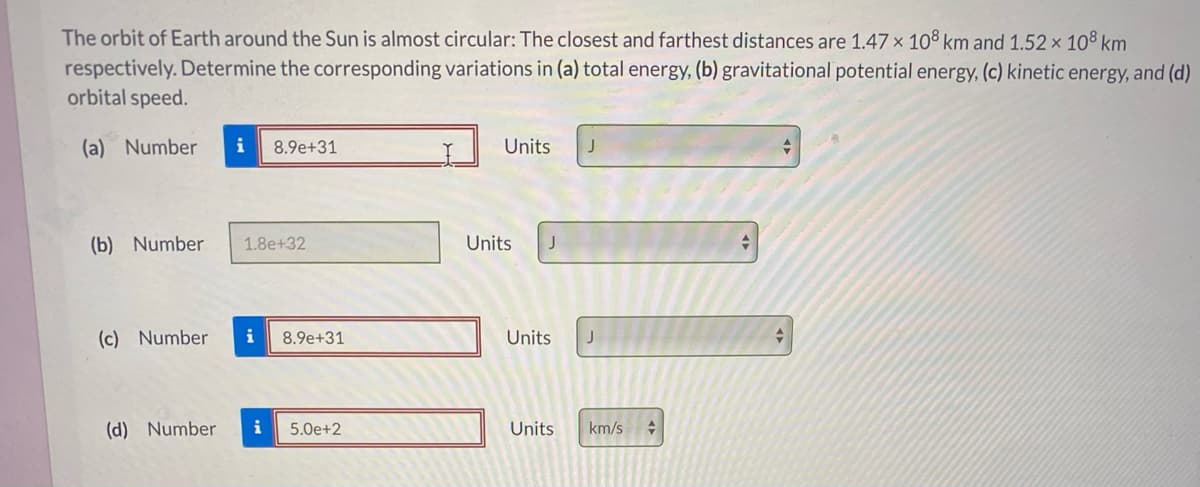 The orbit of Earth around the Sun is almost circular: The closest and farthest distances are 1.47 x 108 km and 1.52 × 10® km
respectively. Determine the corresponding variations in (a) total energy, (b) gravitational potential energy, (c) kinetic energy, and (d)
orbital speed.
(a) Number
8.9e+31
Units
(b) Number
1.8e+32
Units
J
(c) Number
i
8.9e+31
Units
(d) Number
i
5.0e+2
Units
km/s
