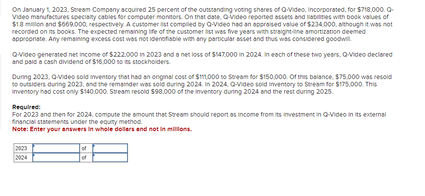 On January 1, 2023, Stream Company acquired 25 percent of the outstanding voting shares of Q-Video, Incorporated, for $718,000. Q-
Video manufactures specialty cables for computer monitors. On that date, Q-Video reported assets and liabilities with book values of
$1.8 million and $669,000, respectively. A customer list compiled by Q-Video had an appraised value of $234,000, although it was not
recorded on its books. The expected remaining life of the customer list was five years with straight-line amortization deemed
appropriate. Any remaining excess cost was not identifiable with any particular asset and thus was considered goodwill.
Q-Video generated net Income of $222,000 in 2023 and a net loss of $147,000 in 2024. In each of these two years, Q-Video declared
and paid a cash dividend of $16,000 to its stockholders.
During 2023, Q-Video sold Inventory that had an original cost of $111,000 to Stream for $150,000. Of this balance, $75,000 was resold
to outsiders during 2023, and the remainder was sold during 2024. In 2024, Q-Video sold Inventory to Stream for $175,000. This
Inventory had cost only $140,000. Stream resold $98,000 of the Inventory during 2024 and the rest during 2025.
Required:
For 2023 and then for 2024, compute the amount that Stream should report as income from its Investment in Q-Video In its external
financial statements under the equity method.
Note: Enter your answers in whole dollars and not in millions.
2023
2024
of
of