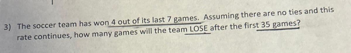 3) The soccer team has won 4 out of its last 7 games. Assuming there are no ties and this
rate continues, how many games will the team LOSE after the first 35 games?