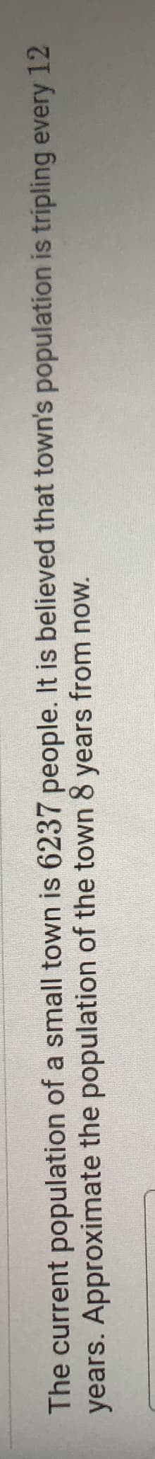 The current population of a small town is 6237 people. It is believed that town's population is tripling every 12
years. Approximate the population of the town 8 years from now.
