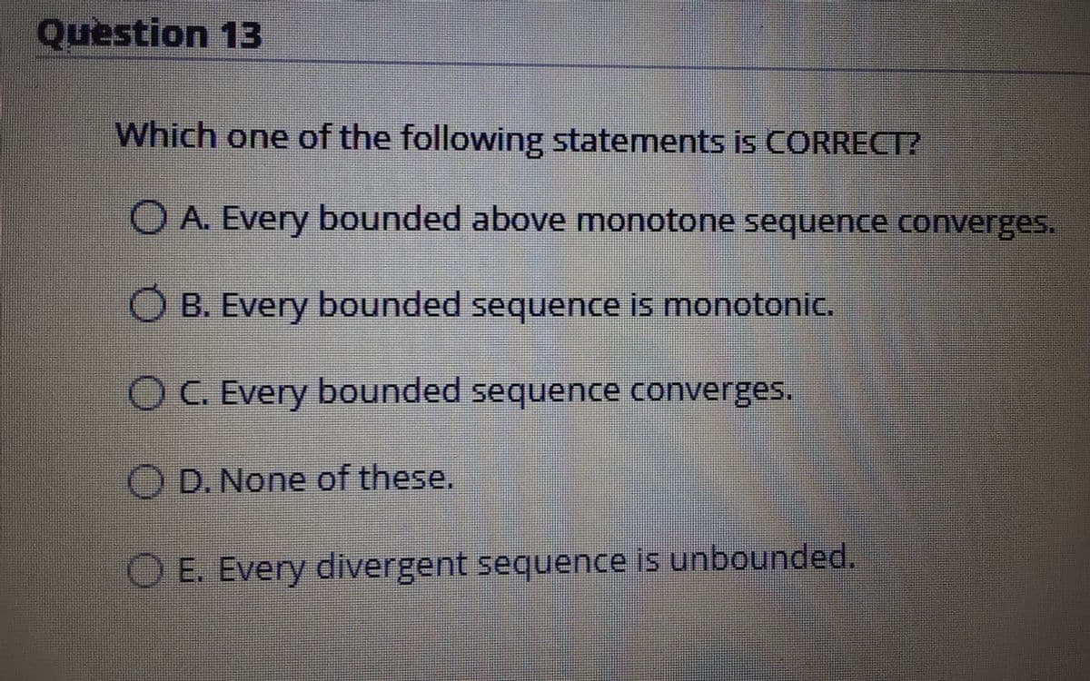 Question 13
Which one of the following statements is CORRECT?
O A. Every bounded above monotone sequence converges.
B. Every bounded sequence is monotonic.
OC. Every bounded sequence converges.
O D. None of these.
E. Every divergent sequence is unbounded.
